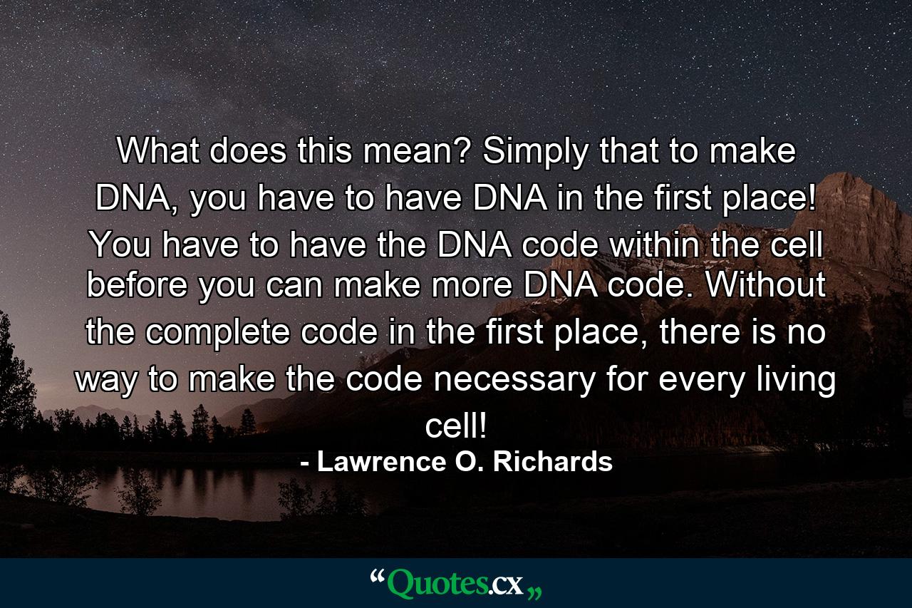 What does this mean? Simply that to make DNA, you have to have DNA in the first place! You have to have the DNA code within the cell before you can make more DNA code. Without the complete code in the first place, there is no way to make the code necessary for every living cell! - Quote by Lawrence O. Richards