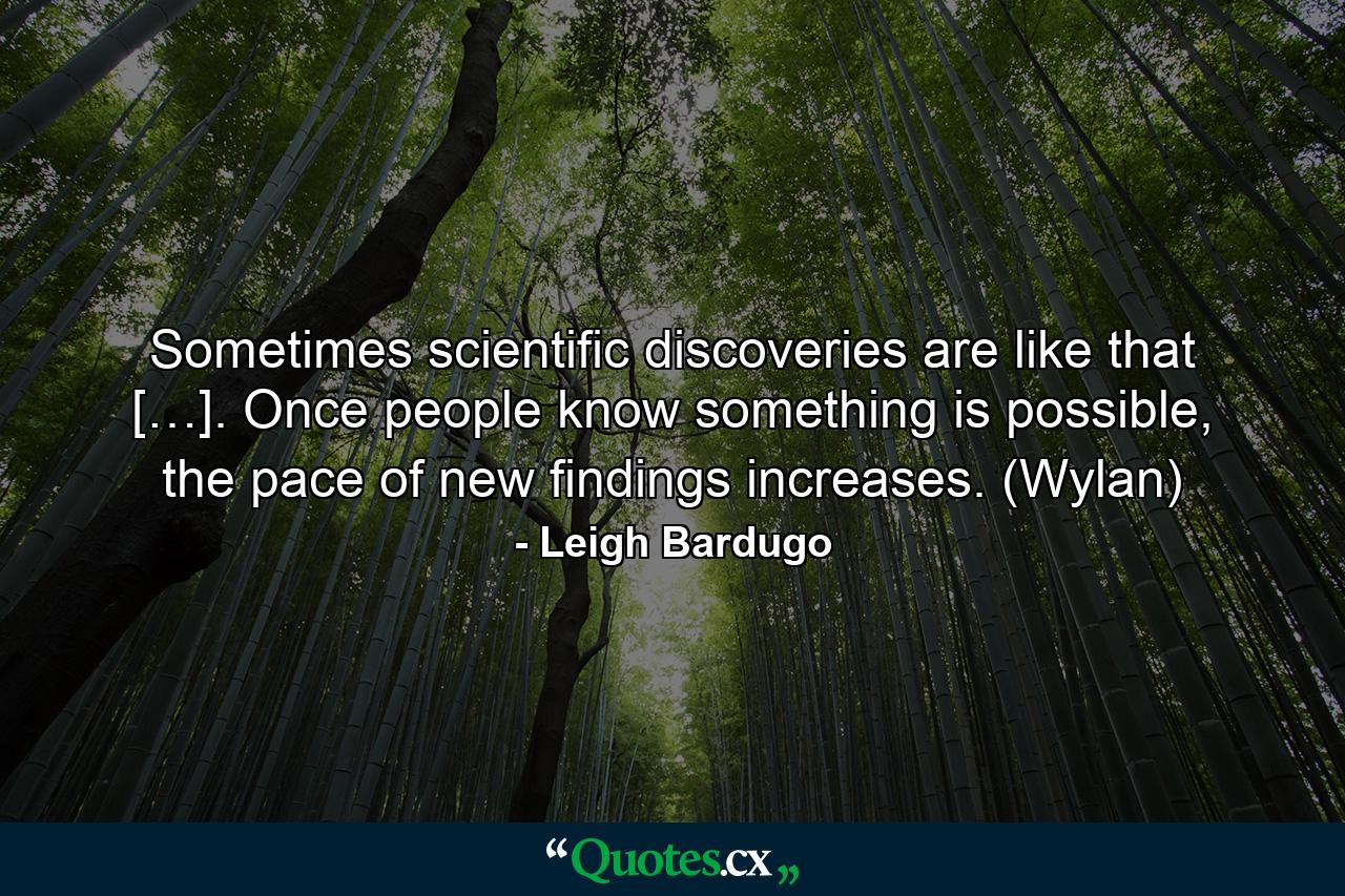 Sometimes scientific discoveries are like that […]. Once people know something is possible, the pace of new findings increases. (Wylan) - Quote by Leigh Bardugo