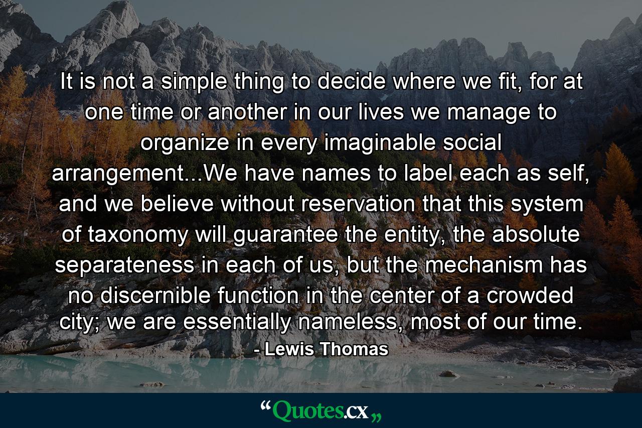 It is not a simple thing to decide where we fit, for at one time or another in our lives we manage to organize in every imaginable social arrangement...We have names to label each as self, and we believe without reservation that this system of taxonomy will guarantee the entity, the absolute separateness in each of us, but the mechanism has no discernible function in the center of a crowded city; we are essentially nameless, most of our time. - Quote by Lewis Thomas