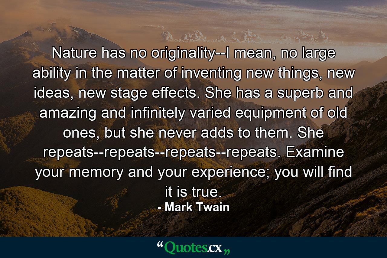 Nature has no originality--I mean, no large ability in the matter of inventing new things, new ideas, new stage effects. She has a superb and amazing and infinitely varied equipment of old ones, but she never adds to them. She repeats--repeats--repeats--repeats. Examine your memory and your experience; you will find it is true. - Quote by Mark Twain