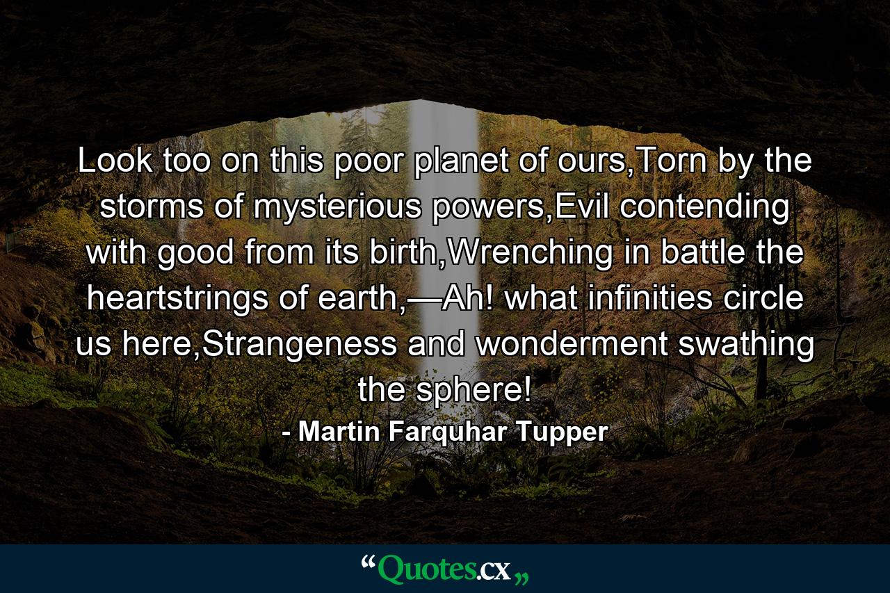 Look too on this poor planet of ours,Torn by the storms of mysterious powers,Evil contending with good from its birth,Wrenching in battle the heartstrings of earth,—Ah! what infinities circle us here,Strangeness and wonderment swathing the sphere! - Quote by Martin Farquhar Tupper