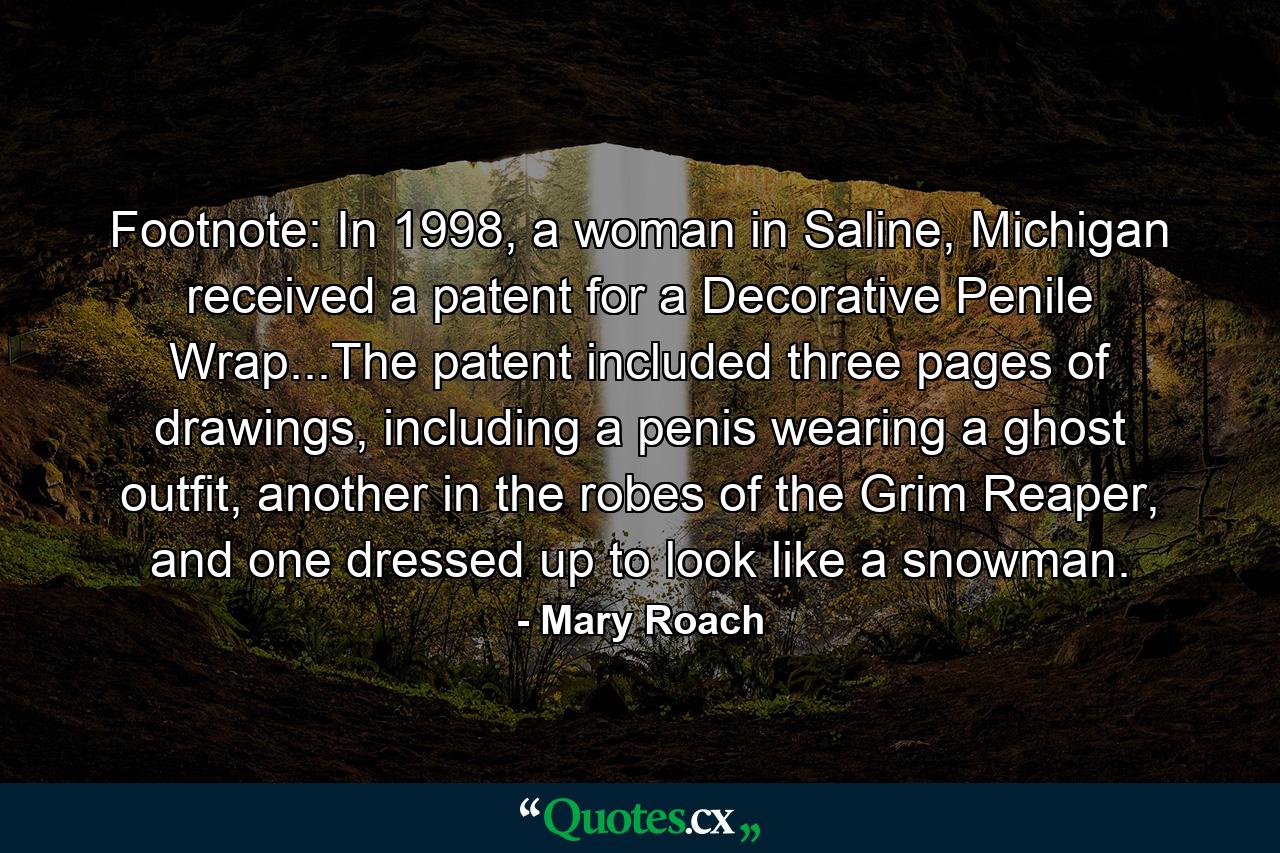 Footnote: In 1998, a woman in Saline, Michigan received a patent for a Decorative Penile Wrap...The patent included three pages of drawings, including a penis wearing a ghost outfit, another in the robes of the Grim Reaper, and one dressed up to look like a snowman. - Quote by Mary Roach