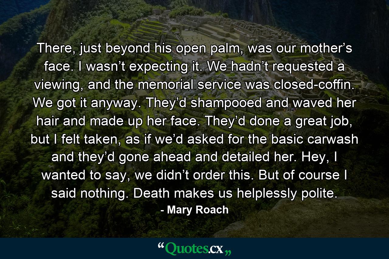 There, just beyond his open palm, was our mother’s face. I wasn’t expecting it. We hadn’t requested a viewing, and the memorial service was closed-coffin. We got it anyway. They’d shampooed and waved her hair and made up her face. They’d done a great job, but I felt taken, as if we’d asked for the basic carwash and they’d gone ahead and detailed her. Hey, I wanted to say, we didn’t order this. But of course I said nothing. Death makes us helplessly polite. - Quote by Mary Roach