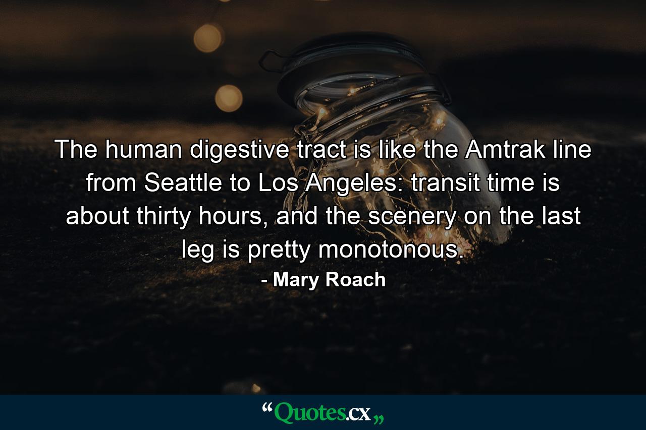 The human digestive tract is like the Amtrak line from Seattle to Los Angeles: transit time is about thirty hours, and the scenery on the last leg is pretty monotonous. - Quote by Mary Roach