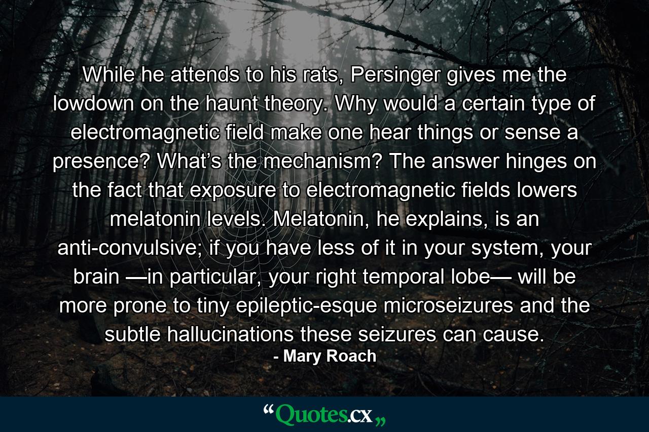 While he attends to his rats, Persinger gives me the lowdown on the haunt theory. Why would a certain type of electromagnetic field make one hear things or sense a presence? What’s the mechanism? The answer hinges on the fact that exposure to electromagnetic fields lowers melatonin levels. Melatonin, he explains, is an anti-convulsive; if you have less of it in your system, your brain —in particular, your right temporal lobe— will be more prone to tiny epileptic-esque microseizures and the subtle hallucinations these seizures can cause. - Quote by Mary Roach