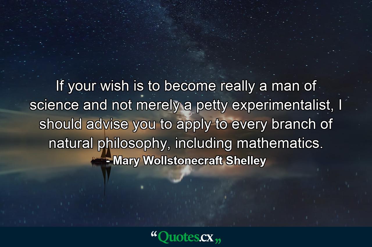 If your wish is to become really a man of science and not merely a petty experimentalist, I should advise you to apply to every branch of natural philosophy, including mathematics. - Quote by Mary Wollstonecraft Shelley