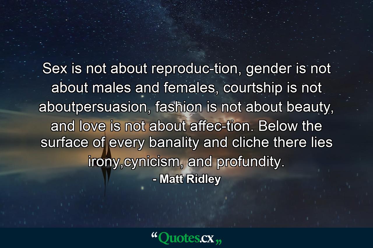 Sex is not about reproduc-tion, gender is not about males and females, courtship is not aboutpersuasion, fashion is not about beauty, and love is not about affec-tion. Below the surface of every banality and cliche there lies irony,cynicism, and profundity. - Quote by Matt Ridley