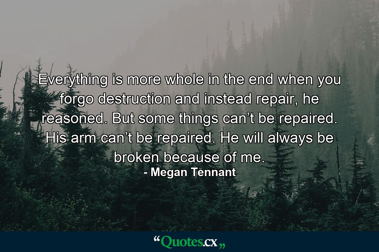 Everything is more whole in the end when you forgo destruction and instead repair, he reasoned. But some things can’t be repaired. His arm can’t be repaired. He will always be broken because of me. - Quote by Megan Tennant