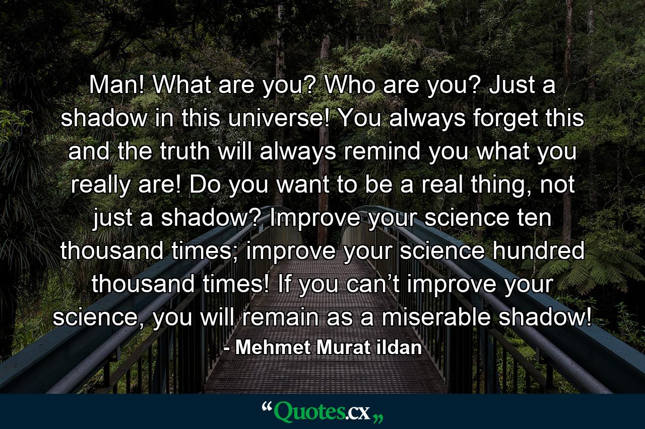 Man! What are you? Who are you? Just a shadow in this universe! You always forget this and the truth will always remind you what you really are! Do you want to be a real thing, not just a shadow? Improve your science ten thousand times; improve your science hundred thousand times! If you can’t improve your science, you will remain as a miserable shadow! - Quote by Mehmet Murat ildan