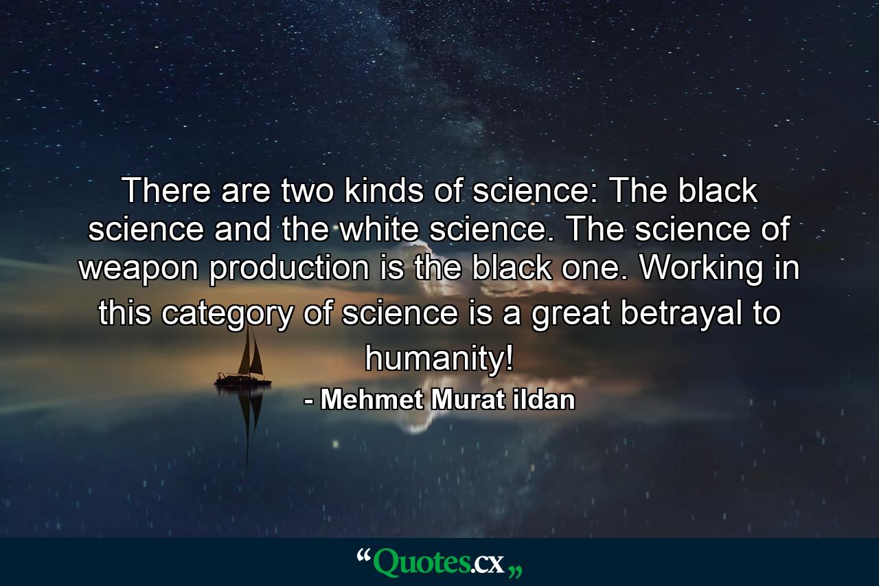 There are two kinds of science: The black science and the white science. The science of weapon production is the black one. Working in this category of science is a great betrayal to humanity! - Quote by Mehmet Murat ildan