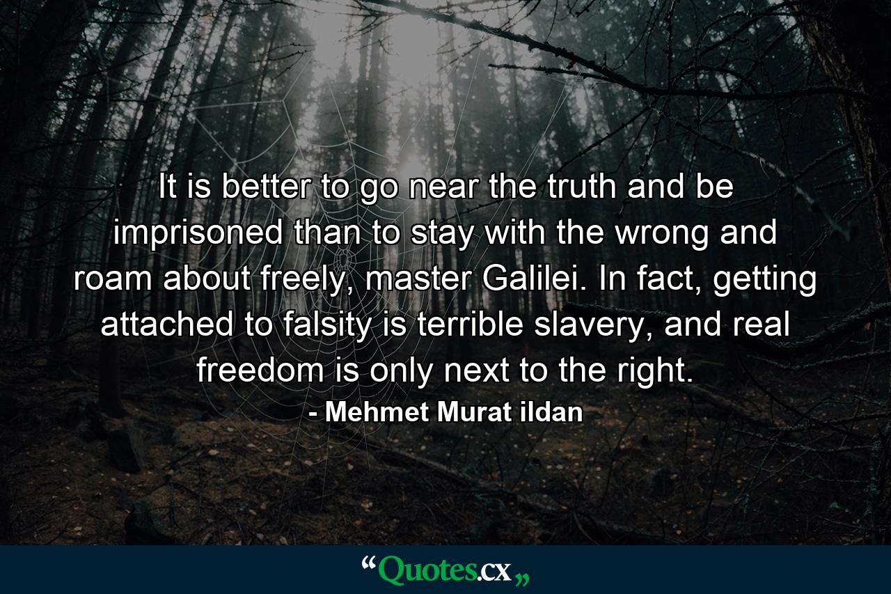 It is better to go near the truth and be imprisoned than to stay with the wrong and roam about freely, master Galilei. In fact, getting attached to falsity is terrible slavery, and real freedom is only next to the right. - Quote by Mehmet Murat ildan