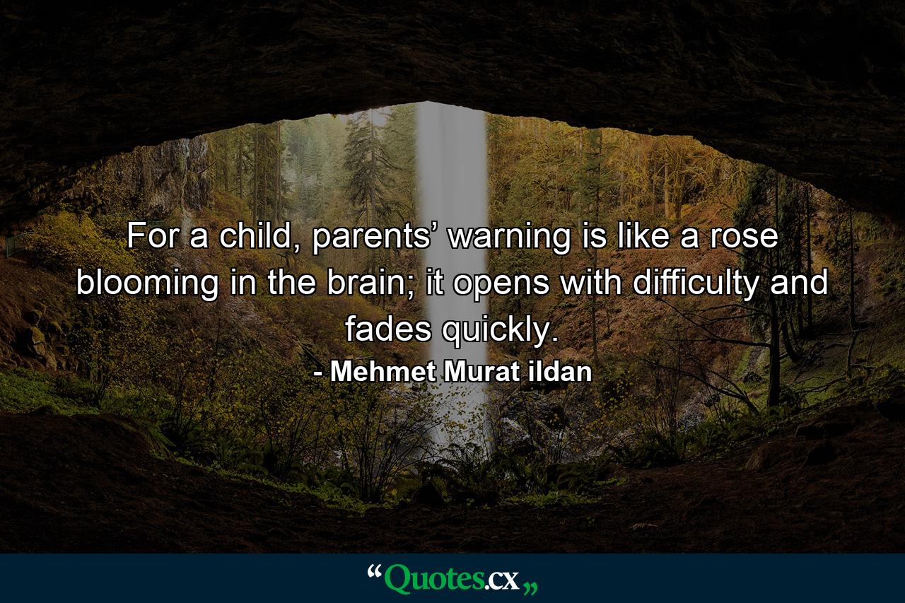 For a child, parents’ warning is like a rose blooming in the brain; it opens with difficulty and fades quickly. - Quote by Mehmet Murat ildan