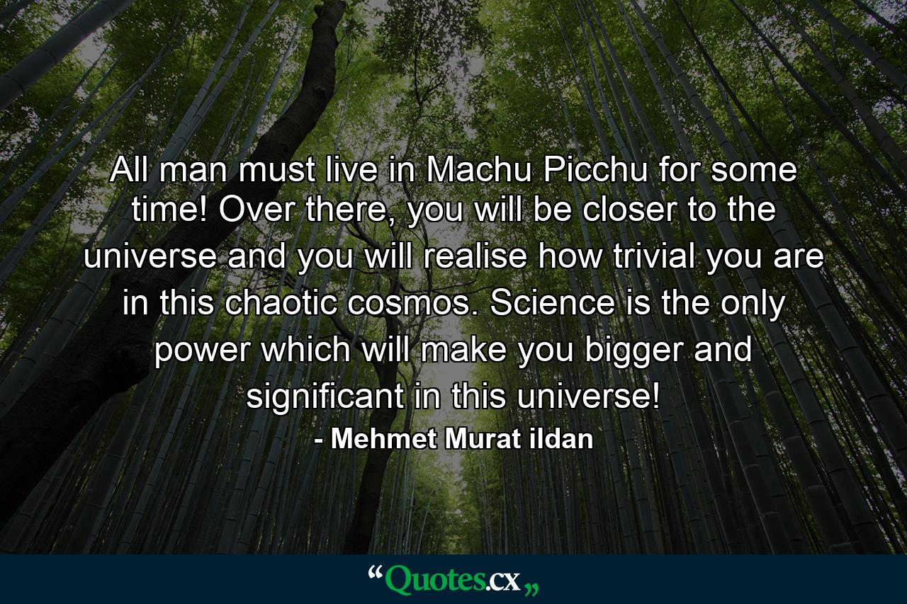 All man must live in Machu Picchu for some time! Over there, you will be closer to the universe and you will realise how trivial you are in this chaotic cosmos. Science is the only power which will make you bigger and significant in this universe! - Quote by Mehmet Murat ildan