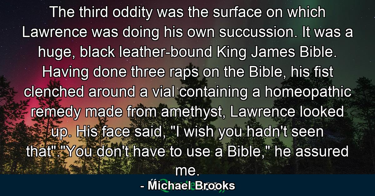 The third oddity was the surface on which Lawrence was doing his own succussion. It was a huge, black leather-bound King James Bible. Having done three raps on the Bible, his fist clenched around a vial containing a homeopathic remedy made from amethyst, Lawrence looked up. His face said, 