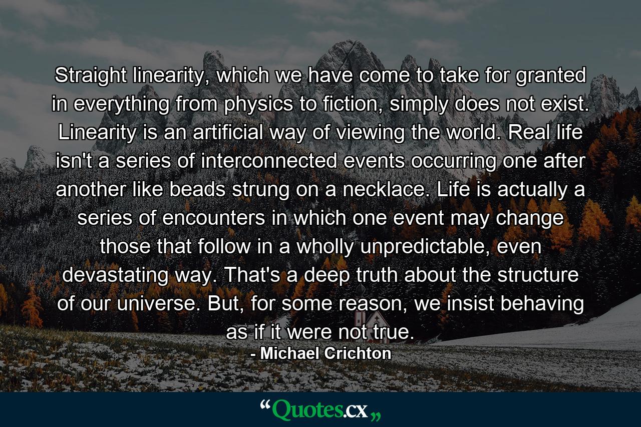 Straight linearity, which we have come to take for granted in everything from physics to fiction, simply does not exist. Linearity is an artificial way of viewing the world. Real life isn't a series of interconnected events occurring one after another like beads strung on a necklace. Life is actually a series of encounters in which one event may change those that follow in a wholly unpredictable, even devastating way. That's a deep truth about the structure of our universe. But, for some reason, we insist behaving as if it were not true. - Quote by Michael Crichton