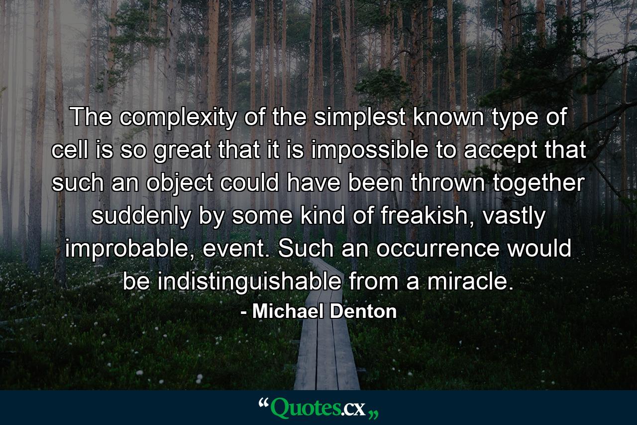 The complexity of the simplest known type of cell is so great that it is impossible to accept that such an object could have been thrown together suddenly by some kind of freakish, vastly improbable, event. Such an occurrence would be indistinguishable from a miracle. - Quote by Michael Denton