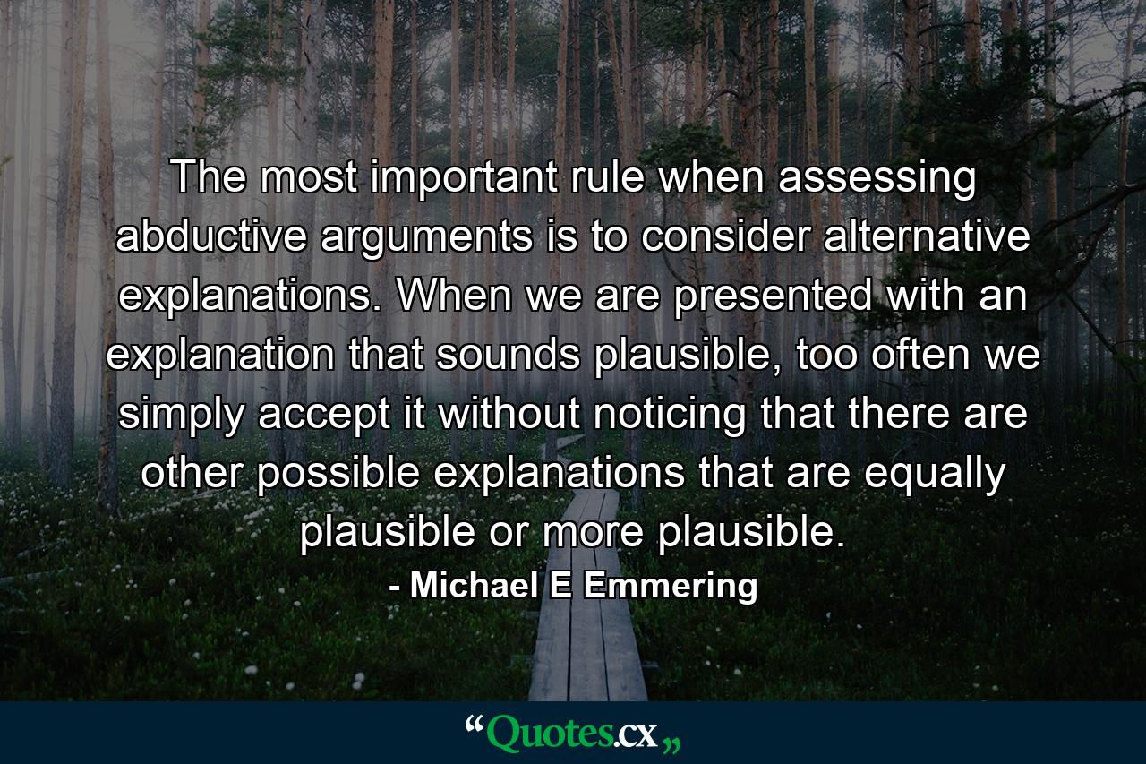 The most important rule when assessing abductive arguments is to consider alternative explanations. When we are presented with an explanation that sounds plausible, too often we simply accept it without noticing that there are other possible explanations that are equally plausible or more plausible. - Quote by Michael E Emmering