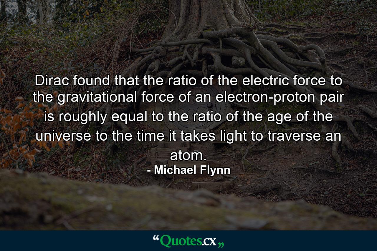 Dirac found that the ratio of the electric force to the gravitational force of an electron-proton pair is roughly equal to the ratio of the age of the universe to the time it takes light to traverse an atom. - Quote by Michael Flynn