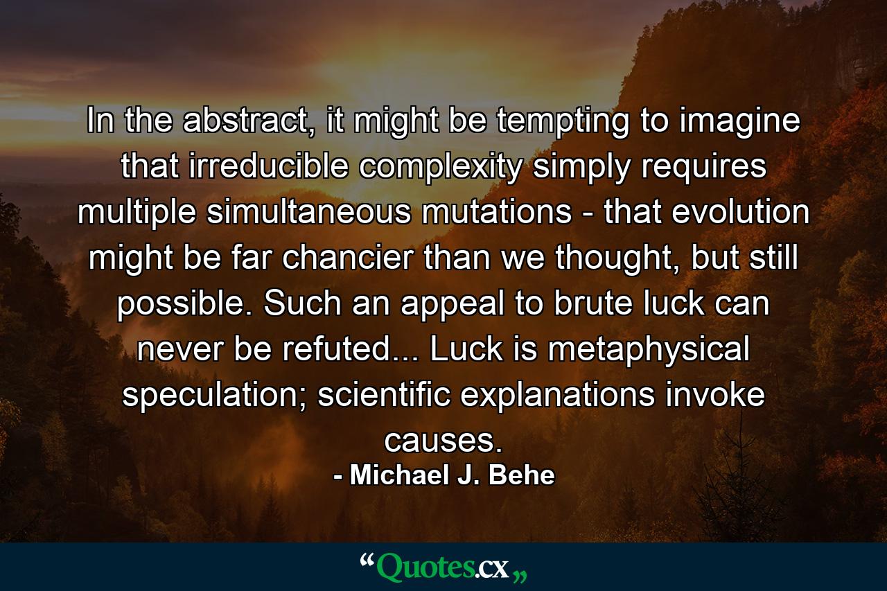 In the abstract, it might be tempting to imagine that irreducible complexity simply requires multiple simultaneous mutations - that evolution might be far chancier than we thought, but still possible. Such an appeal to brute luck can never be refuted... Luck is metaphysical speculation; scientific explanations invoke causes. - Quote by Michael J. Behe