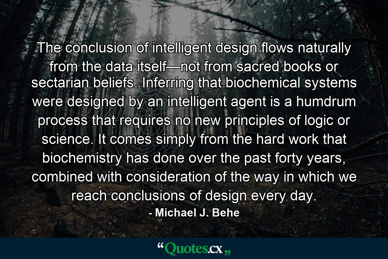 The conclusion of intelligent design flows naturally from the data itself—not from sacred books or sectarian beliefs. Inferring that biochemical systems were designed by an intelligent agent is a humdrum process that requires no new principles of logic or science. It comes simply from the hard work that biochemistry has done over the past forty years, combined with consideration of the way in which we reach conclusions of design every day. - Quote by Michael J. Behe