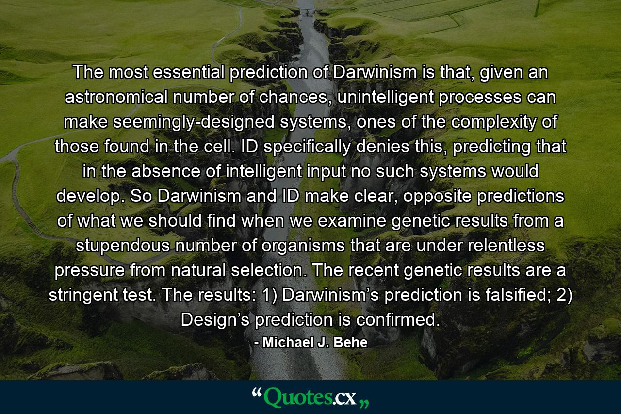 The most essential prediction of Darwinism is that, given an astronomical number of chances, unintelligent processes can make seemingly-designed systems, ones of the complexity of those found in the cell. ID specifically denies this, predicting that in the absence of intelligent input no such systems would develop. So Darwinism and ID make clear, opposite predictions of what we should find when we examine genetic results from a stupendous number of organisms that are under relentless pressure from natural selection. The recent genetic results are a stringent test. The results: 1) Darwinism’s prediction is falsified; 2) Design’s prediction is confirmed. - Quote by Michael J. Behe