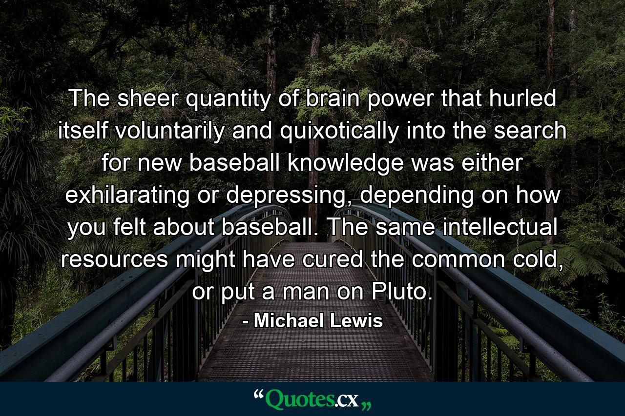 The sheer quantity of brain power that hurled itself voluntarily and quixotically into the search for new baseball knowledge was either exhilarating or depressing, depending on how you felt about baseball. The same intellectual resources might have cured the common cold, or put a man on Pluto. - Quote by Michael Lewis