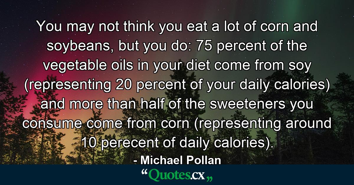 You may not think you eat a lot of corn and soybeans, but you do: 75 percent of the vegetable oils in your diet come from soy (representing 20 percent of your daily calories) and more than half of the sweeteners you consume come from corn (representing around 10 perecent of daily calories). - Quote by Michael Pollan