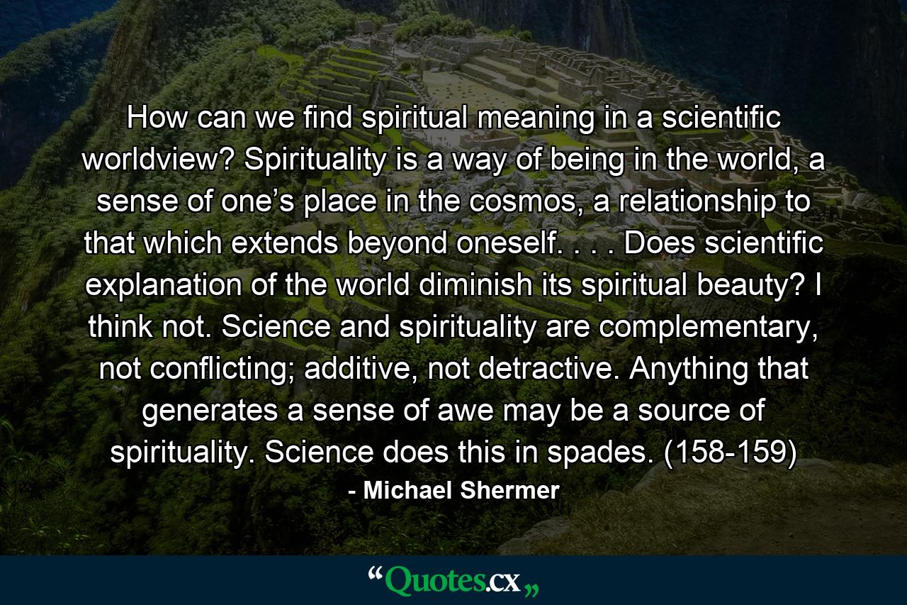 How can we find spiritual meaning in a scientific worldview? Spirituality is a way of being in the world, a sense of one’s place in the cosmos, a relationship to that which extends beyond oneself. . . . Does scientific explanation of the world diminish its spiritual beauty? I think not. Science and spirituality are complementary, not conflicting; additive, not detractive. Anything that generates a sense of awe may be a source of spirituality. Science does this in spades. (158-159) - Quote by Michael Shermer