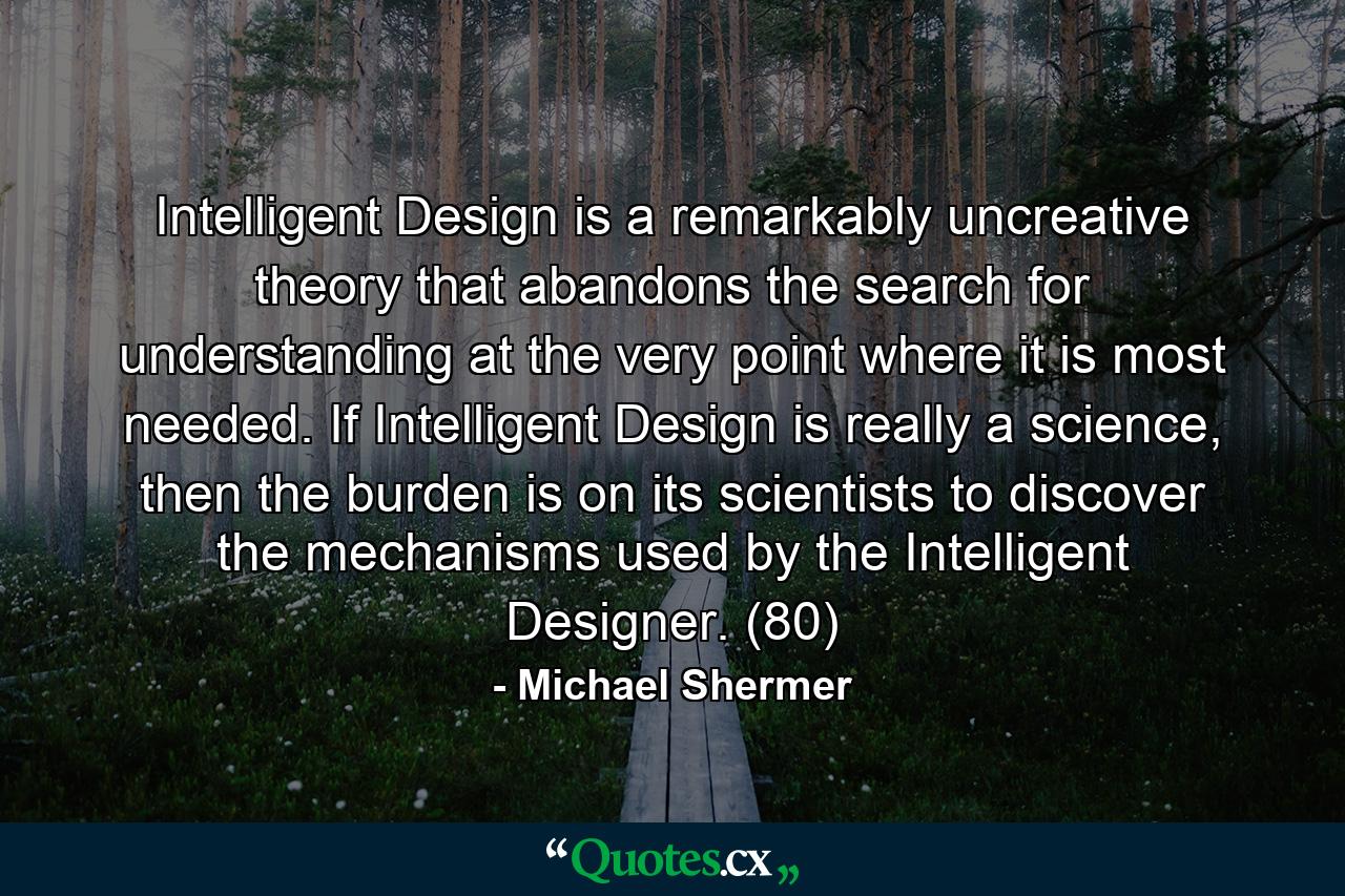 Intelligent Design is a remarkably uncreative theory that abandons the search for understanding at the very point where it is most needed. If Intelligent Design is really a science, then the burden is on its scientists to discover the mechanisms used by the Intelligent Designer. (80) - Quote by Michael Shermer