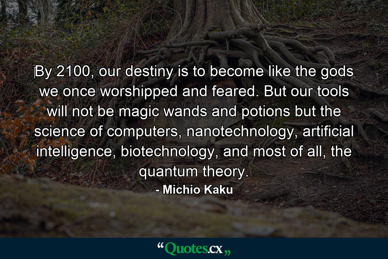 ‎By 2100, our destiny is to become like the gods we once worshipped and feared. But our tools will not be magic wands and potions but the science of computers, nanotechnology, artificial intelligence, biotechnology, and most of all, the quantum theory. - Quote by Michio Kaku