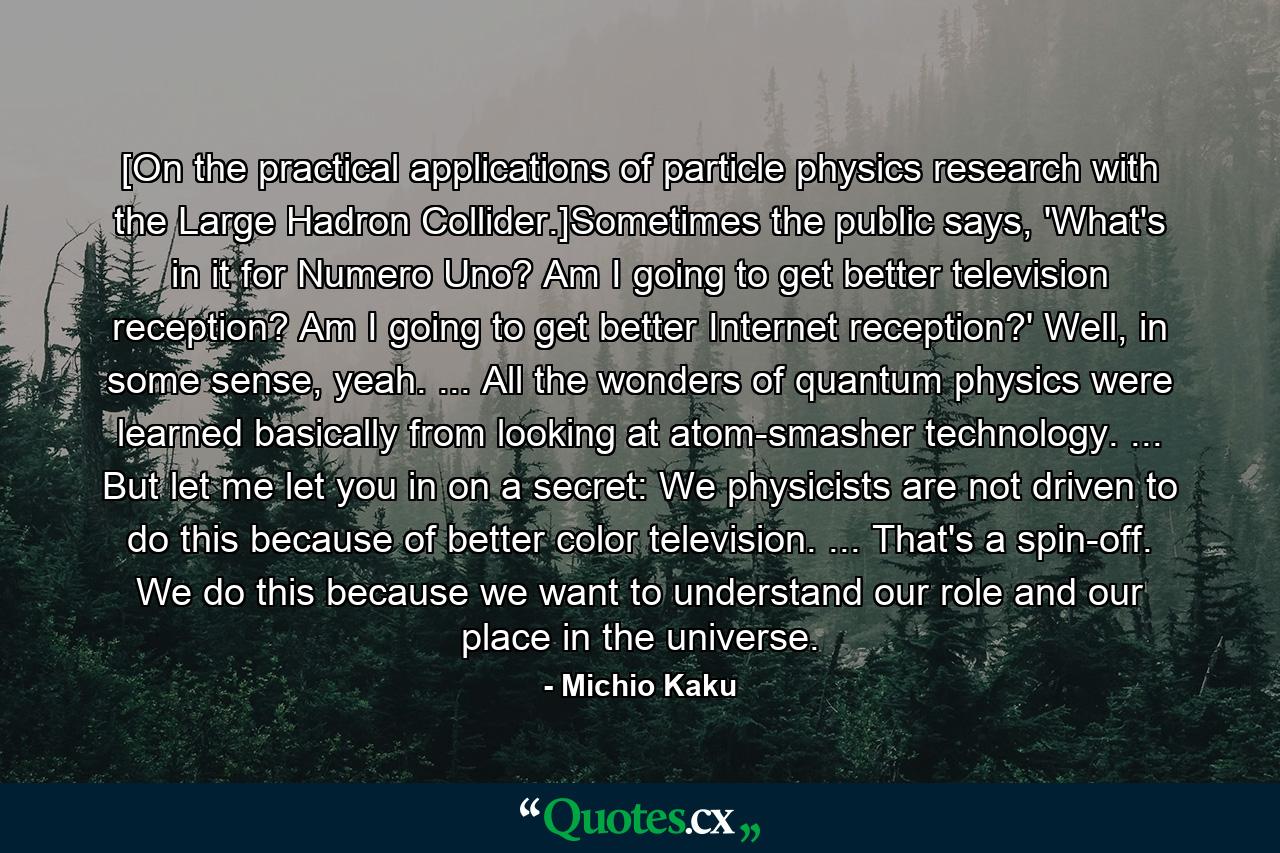 [On the practical applications of particle physics research with the Large Hadron Collider.]Sometimes the public says, 'What's in it for Numero Uno? Am I going to get better television reception? Am I going to get better Internet reception?' Well, in some sense, yeah. ... All the wonders of quantum physics were learned basically from looking at atom-smasher technology. ... But let me let you in on a secret: We physicists are not driven to do this because of better color television. ... That's a spin-off. We do this because we want to understand our role and our place in the universe. - Quote by Michio Kaku