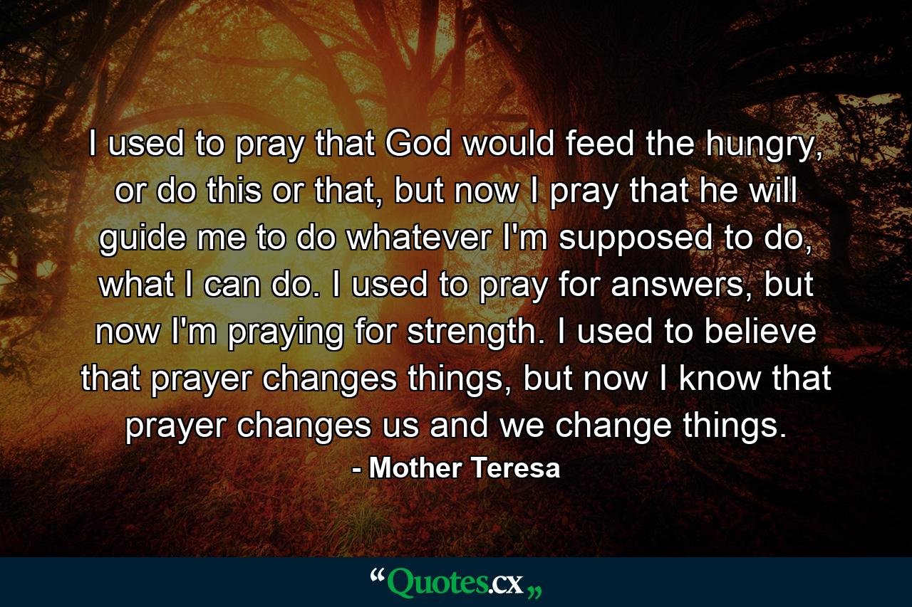 I used to pray that God would feed the hungry, or do this or that, but now I pray that he will guide me to do whatever I'm supposed to do, what I can do. I used to pray for answers, but now I'm praying for strength. I used to believe that prayer changes things, but now I know that prayer changes us and we change things. - Quote by Mother Teresa