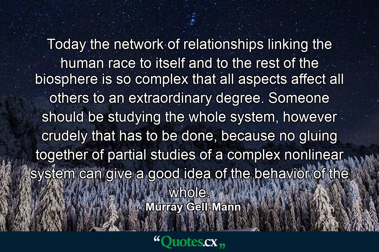 Today the network of relationships linking the human race to itself and to the rest of the biosphere is so complex that all aspects affect all others to an extraordinary degree. Someone should be studying the whole system, however crudely that has to be done, because no gluing together of partial studies of a complex nonlinear system can give a good idea of the behavior of the whole. - Quote by Murray Gell-Mann