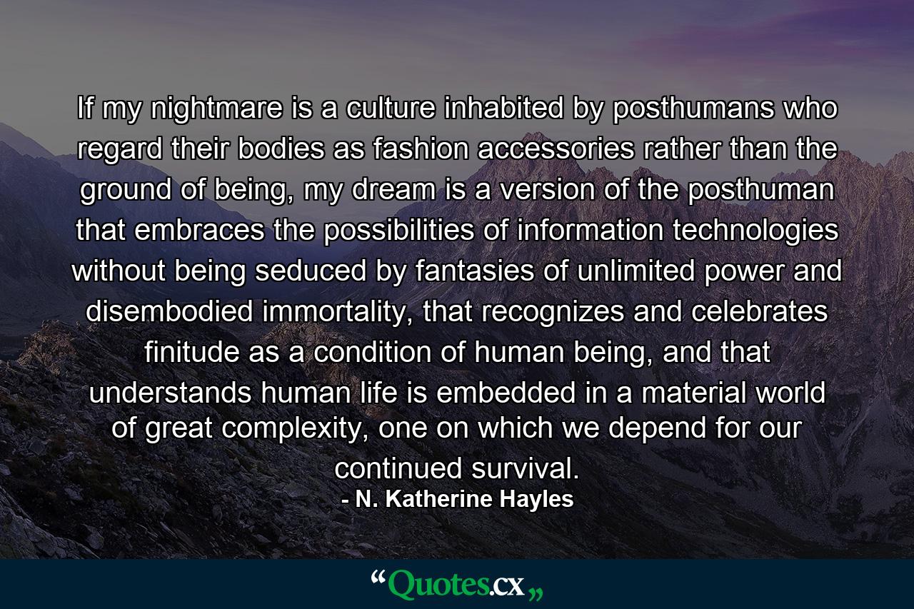 If my nightmare is a culture inhabited by posthumans who regard their bodies as fashion accessories rather than the ground of being, my dream is a version of the posthuman that embraces the possibilities of information technologies without being seduced by fantasies of unlimited power and disembodied immortality, that recognizes and celebrates finitude as a condition of human being, and that understands human life is embedded in a material world of great complexity, one on which we depend for our continued survival. - Quote by N. Katherine Hayles