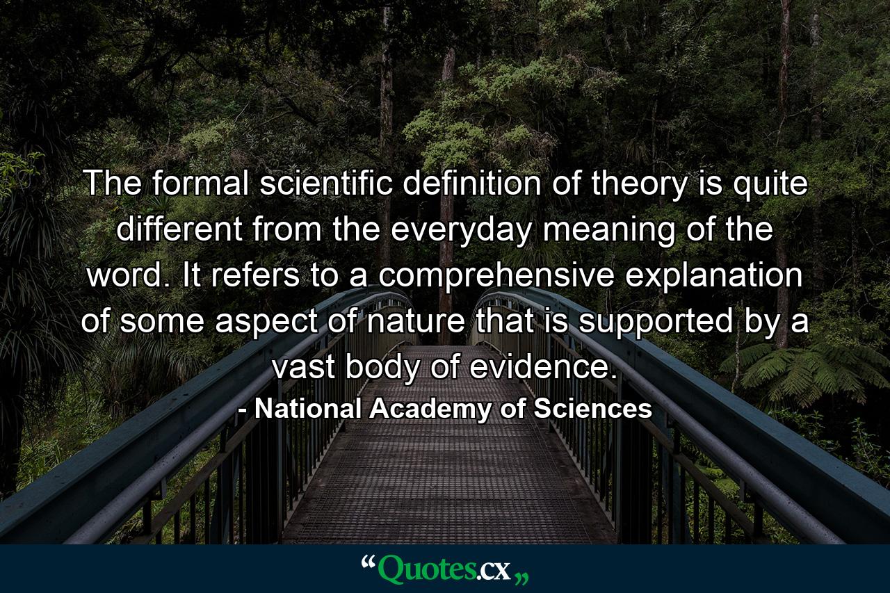 The formal scientific definition of theory is quite different from the everyday meaning of the word. It refers to a comprehensive explanation of some aspect of nature that is supported by a vast body of evidence. - Quote by National Academy of Sciences