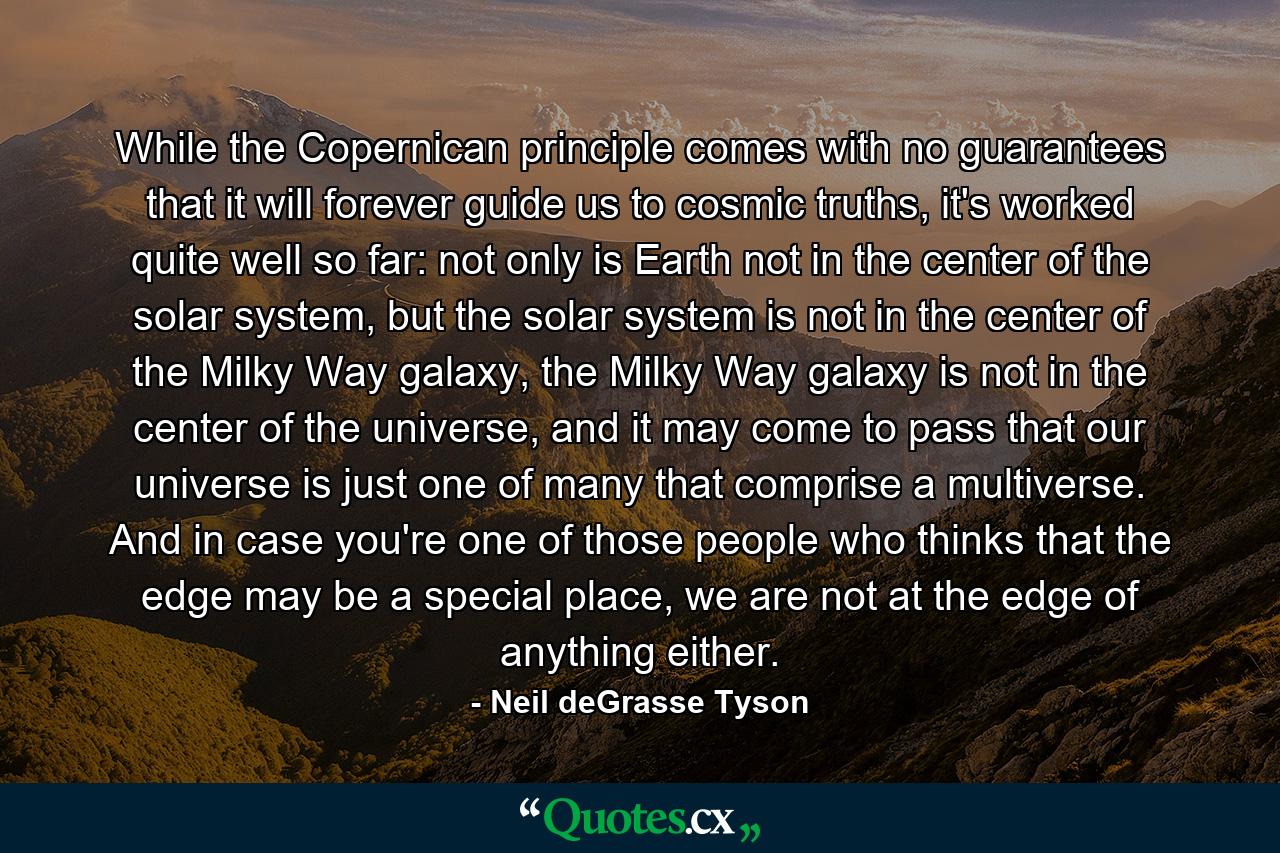 While the Copernican principle comes with no guarantees that it will forever guide us to cosmic truths, it's worked quite well so far: not only is Earth not in the center of the solar system, but the solar system is not in the center of the Milky Way galaxy, the Milky Way galaxy is not in the center of the universe, and it may come to pass that our universe is just one of many that comprise a multiverse. And in case you're one of those people who thinks that the edge may be a special place, we are not at the edge of anything either. - Quote by Neil deGrasse Tyson