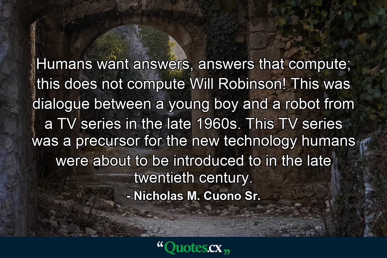 Humans want answers, answers that compute; this does not compute Will Robinson! This was dialogue between a young boy and a robot from a TV series in the late 1960s. This TV series was a precursor for the new technology humans were about to be introduced to in the late twentieth century. - Quote by Nicholas M. Cuono Sr.