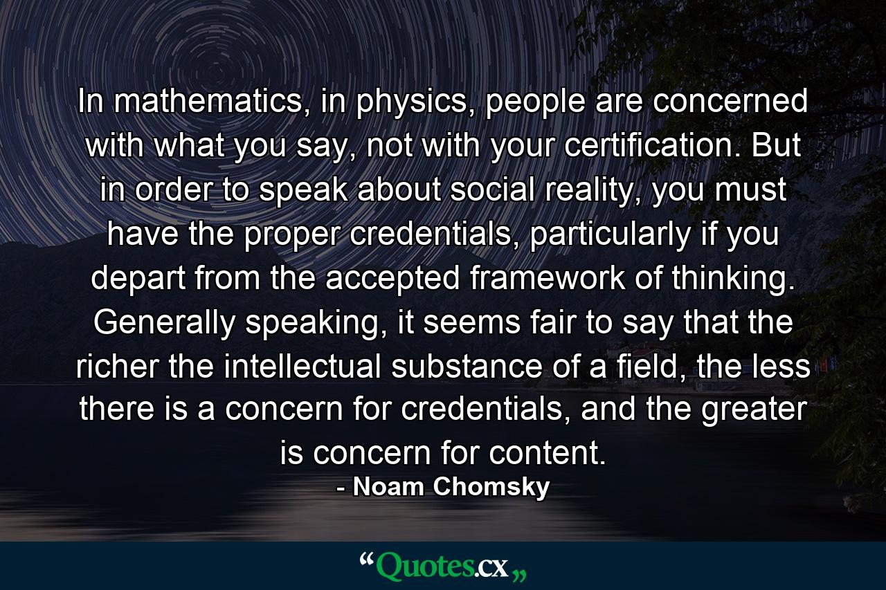 In mathematics, in physics, people are concerned with what you say, not with your certification. But in order to speak about social reality, you must have the proper credentials, particularly if you depart from the accepted framework of thinking. Generally speaking, it seems fair to say that the richer the intellectual substance of a field, the less there is a concern for credentials, and the greater is concern for content. - Quote by Noam Chomsky