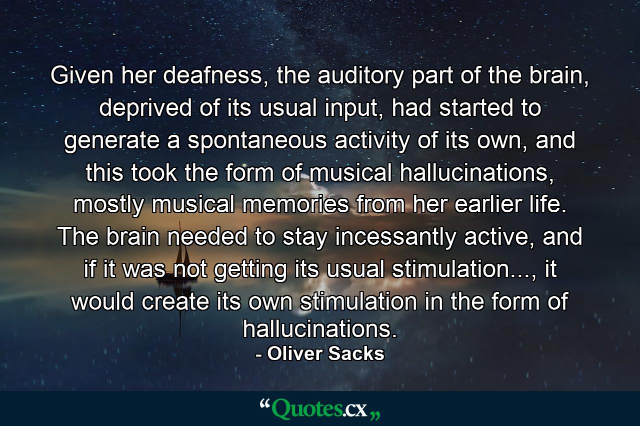 Given her deafness, the auditory part of the brain, deprived of its usual input, had started to generate a spontaneous activity of its own, and this took the form of musical hallucinations, mostly musical memories from her earlier life. The brain needed to stay incessantly active, and if it was not getting its usual stimulation..., it would create its own stimulation in the form of hallucinations. - Quote by Oliver Sacks