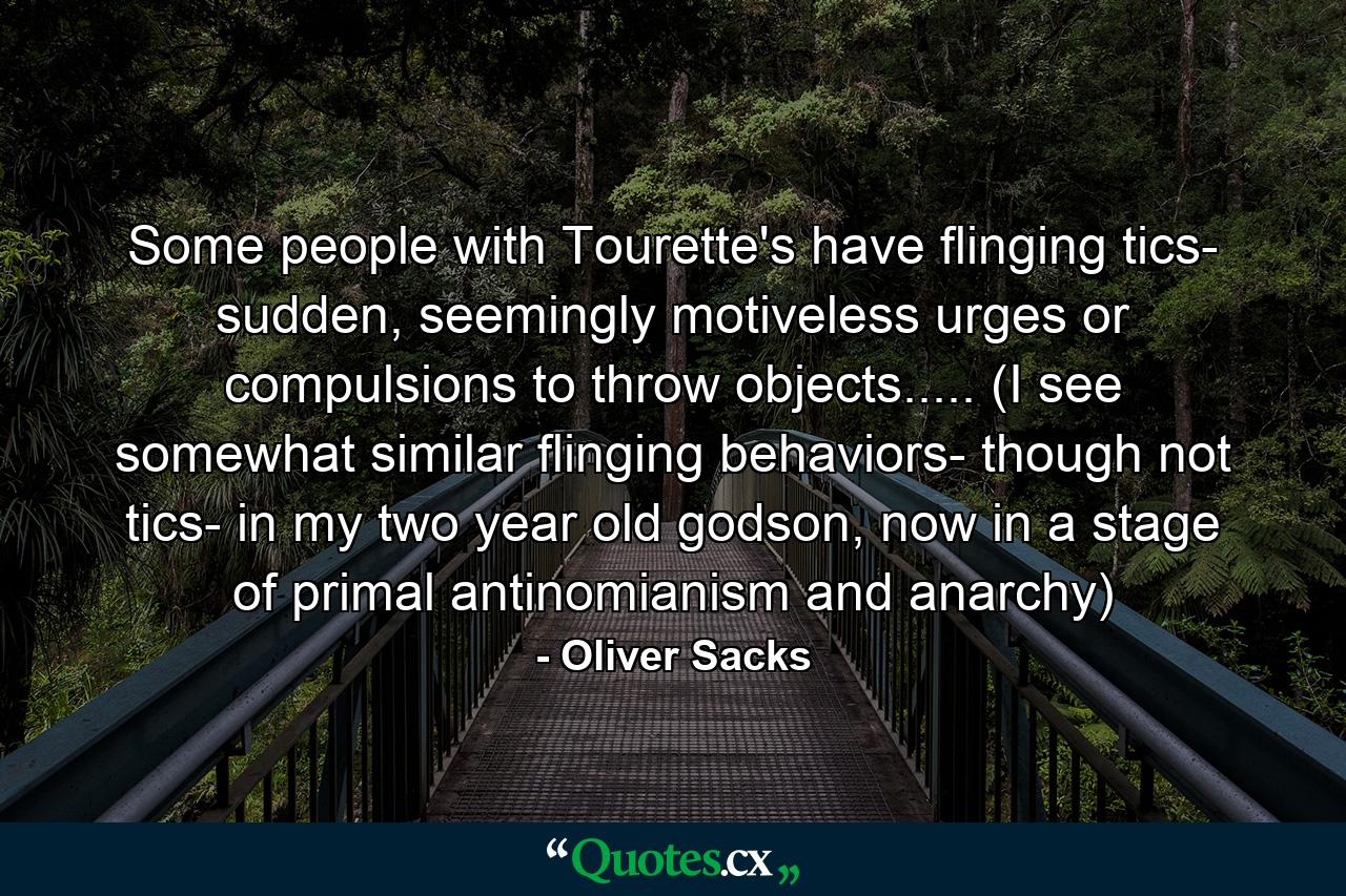 Some people with Tourette's have flinging tics- sudden, seemingly motiveless urges or compulsions to throw objects..... (I see somewhat similar flinging behaviors- though not tics- in my two year old godson, now in a stage of primal antinomianism and anarchy) - Quote by Oliver Sacks