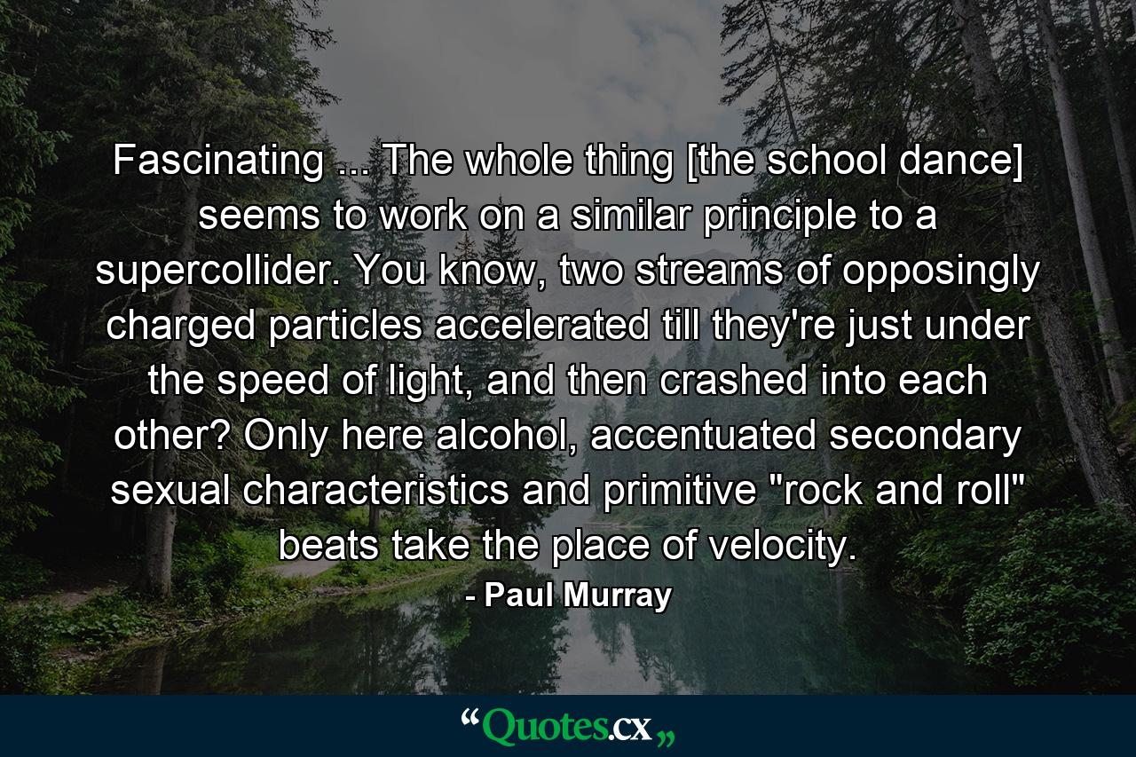 Fascinating ... The whole thing [the school dance] seems to work on a similar principle to a supercollider. You know, two streams of opposingly charged particles accelerated till they're just under the speed of light, and then crashed into each other? Only here alcohol, accentuated secondary sexual characteristics and primitive 