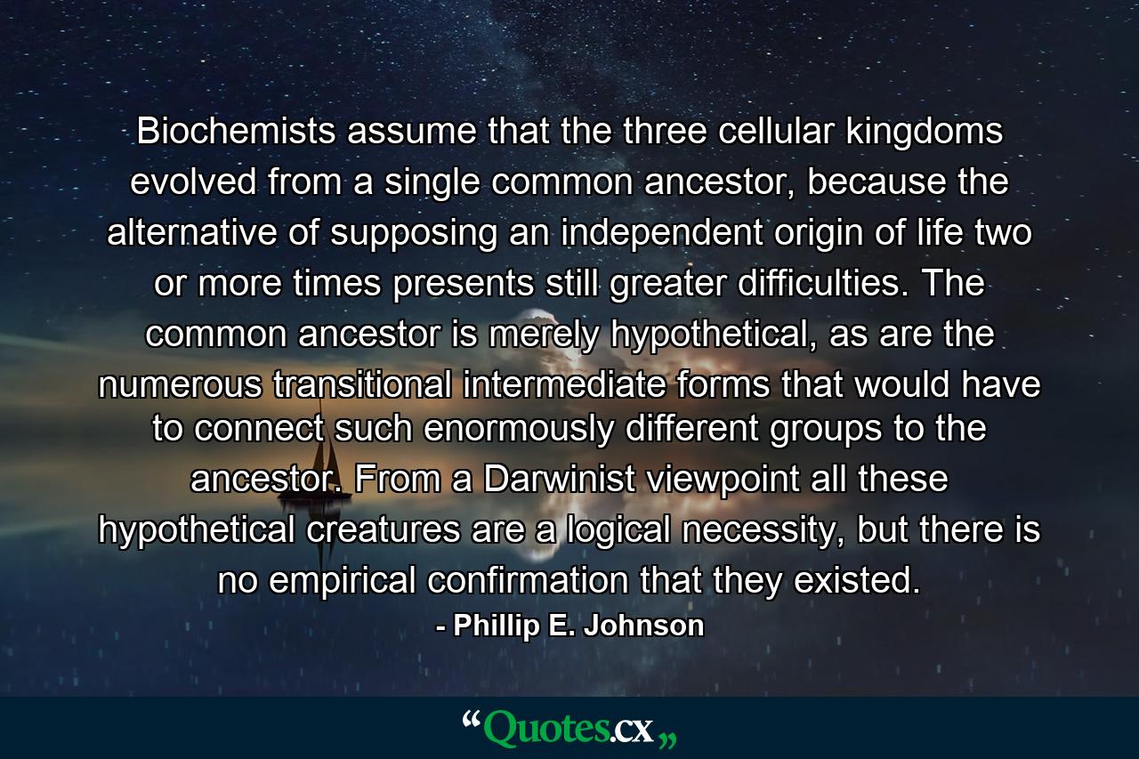 Biochemists assume that the three cellular kingdoms evolved from a single common ancestor, because the alternative of supposing an independent origin of life two or more times presents still greater difficulties. The common ancestor is merely hypothetical, as are the numerous transitional intermediate forms that would have to connect such enormously different groups to the ancestor. From a Darwinist viewpoint all these hypothetical creatures are a logical necessity, but there is no empirical confirmation that they existed. - Quote by Phillip E. Johnson