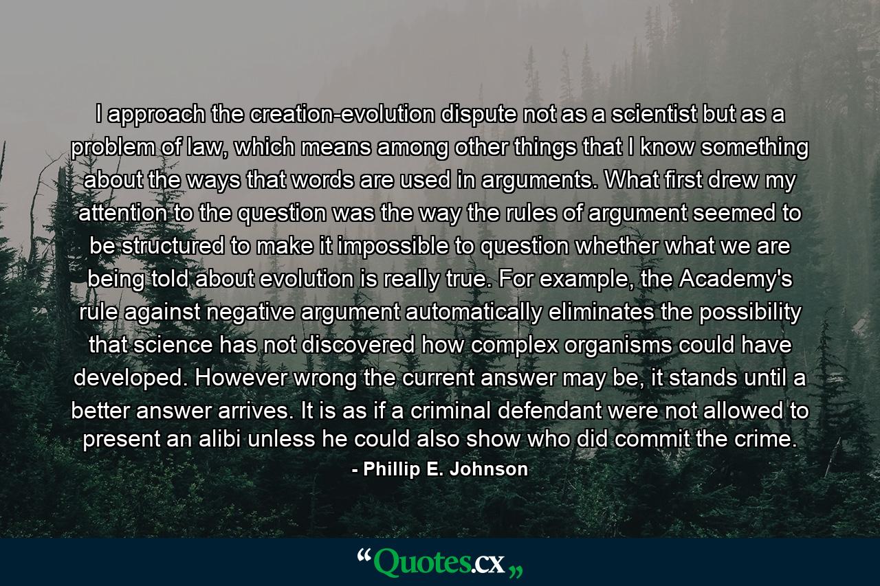 I approach the creation-evolution dispute not as a scientist but as a problem of law, which means among other things that I know something about the ways that words are used in arguments. What first drew my attention to the question was the way the rules of argument seemed to be structured to make it impossible to question whether what we are being told about evolution is really true. For example, the Academy's rule against negative argument automatically eliminates the possibility that science has not discovered how complex organisms could have developed. However wrong the current answer may be, it stands until a better answer arrives. It is as if a criminal defendant were not allowed to present an alibi unless he could also show who did commit the crime. - Quote by Phillip E. Johnson