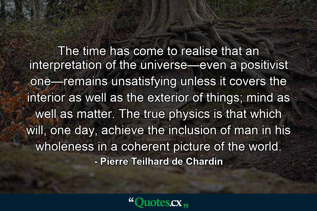 The time has come to realise that an interpretation of the universe—even a positivist one—remains unsatisfying unless it covers the interior as well as the exterior of things; mind as well as matter. The true physics is that which will, one day, achieve the inclusion of man in his wholeness in a coherent picture of the world. - Quote by Pierre Teilhard de Chardin