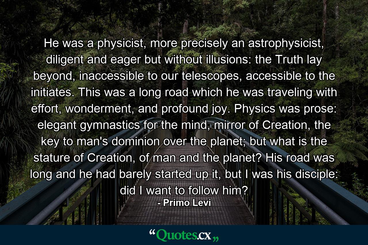 He was a physicist, more precisely an astrophysicist, diligent and eager but without illusions: the Truth lay beyond, inaccessible to our telescopes, accessible to the initiates. This was a long road which he was traveling with effort, wonderment, and profound joy. Physics was prose: elegant gymnastics for the mind, mirror of Creation, the key to man's dominion over the planet; but what is the stature of Creation, of man and the planet? His road was long and he had barely started up it, but I was his disciple: did I want to follow him? - Quote by Primo Levi