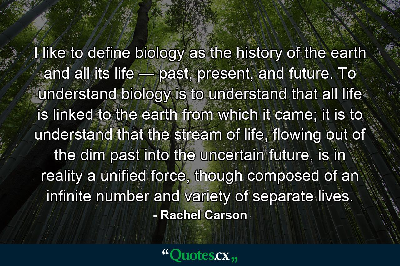 I like to define biology as the history of the earth and all its life — past, present, and future. To understand biology is to understand that all life is linked to the earth from which it came; it is to understand that the stream of life, flowing out of the dim past into the uncertain future, is in reality a unified force, though composed of an infinite number and variety of separate lives. - Quote by Rachel Carson