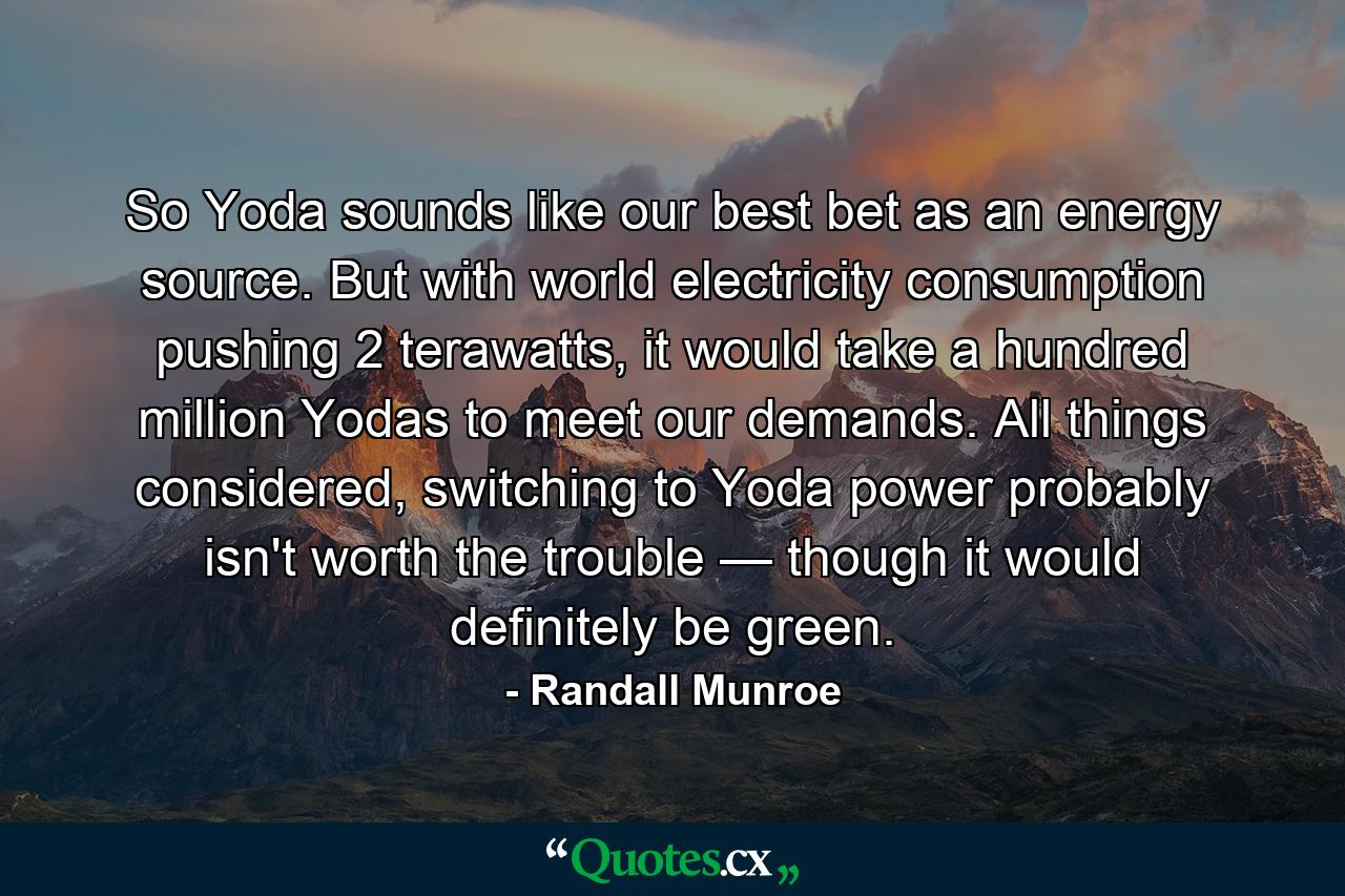 So Yoda sounds like our best bet as an energy source. But with world electricity consumption pushing 2 terawatts, it would take a hundred million Yodas to meet our demands. All things considered, switching to Yoda power probably isn't worth the trouble — though it would definitely be green. - Quote by Randall Munroe