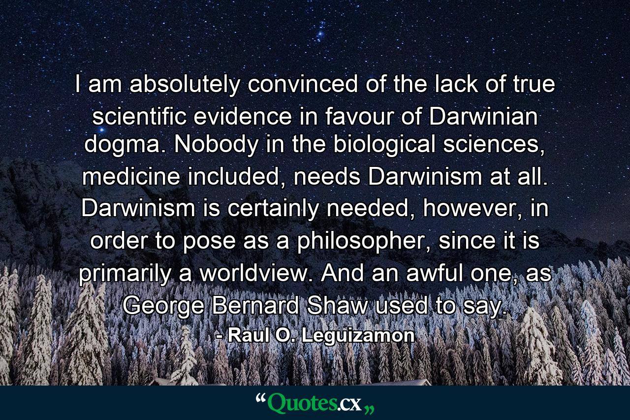 I am absolutely convinced of the lack of true scientific evidence in favour of Darwinian dogma. Nobody in the biological sciences, medicine included, needs Darwinism at all. Darwinism is certainly needed, however, in order to pose as a philosopher, since it is primarily a worldview. And an awful one, as George Bernard Shaw used to say. - Quote by Raul O. Leguizamon