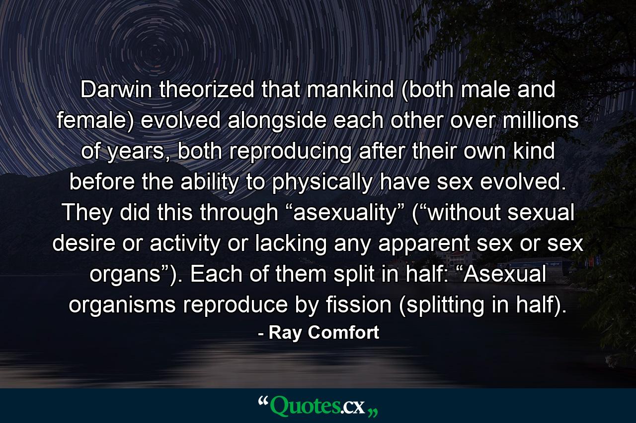 Darwin theorized that mankind (both male and female) evolved alongside each other over millions of years, both reproducing after their own kind before the ability to physically have sex evolved. They did this through “asexuality” (“without sexual desire or activity or lacking any apparent sex or sex organs”). Each of them split in half: “Asexual organisms reproduce by fission (splitting in half). - Quote by Ray Comfort