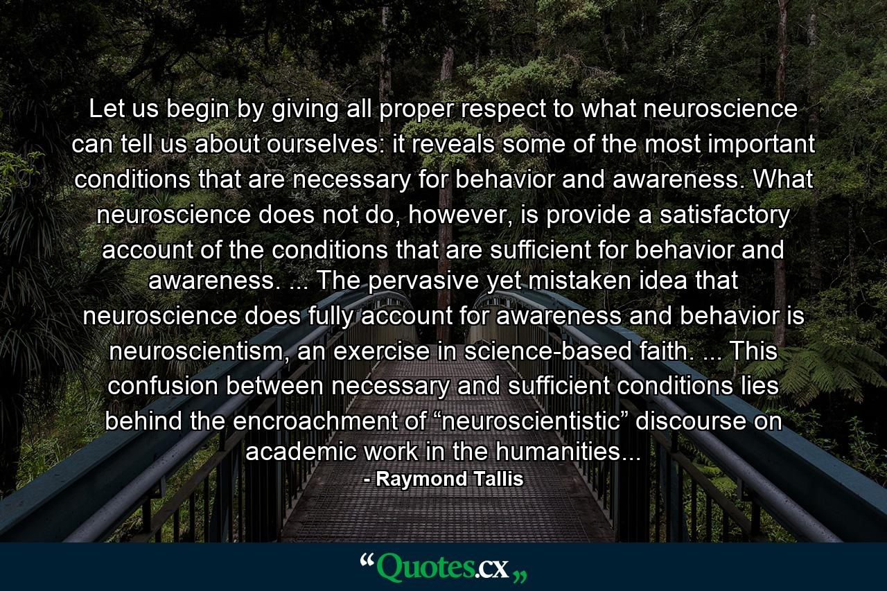 Let us begin by giving all proper respect to what neuroscience can tell us about ourselves: it reveals some of the most important conditions that are necessary for behavior and awareness. What neuroscience does not do, however, is provide a satisfactory account of the conditions that are sufficient for behavior and awareness. ... The pervasive yet mistaken idea that neuroscience does fully account for awareness and behavior is neuroscientism, an exercise in science-based faith. ... This confusion between necessary and sufficient conditions lies behind the encroachment of “neuroscientistic” discourse on academic work in the humanities... - Quote by Raymond Tallis